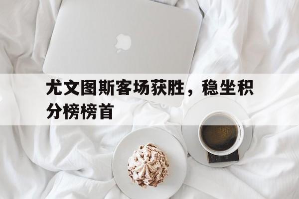关于尤文图斯客场获胜，稳坐积分榜榜首的信息