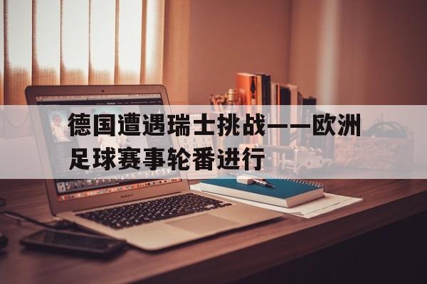 关于德国遭遇瑞士挑战——欧洲足球赛事轮番进行的信息